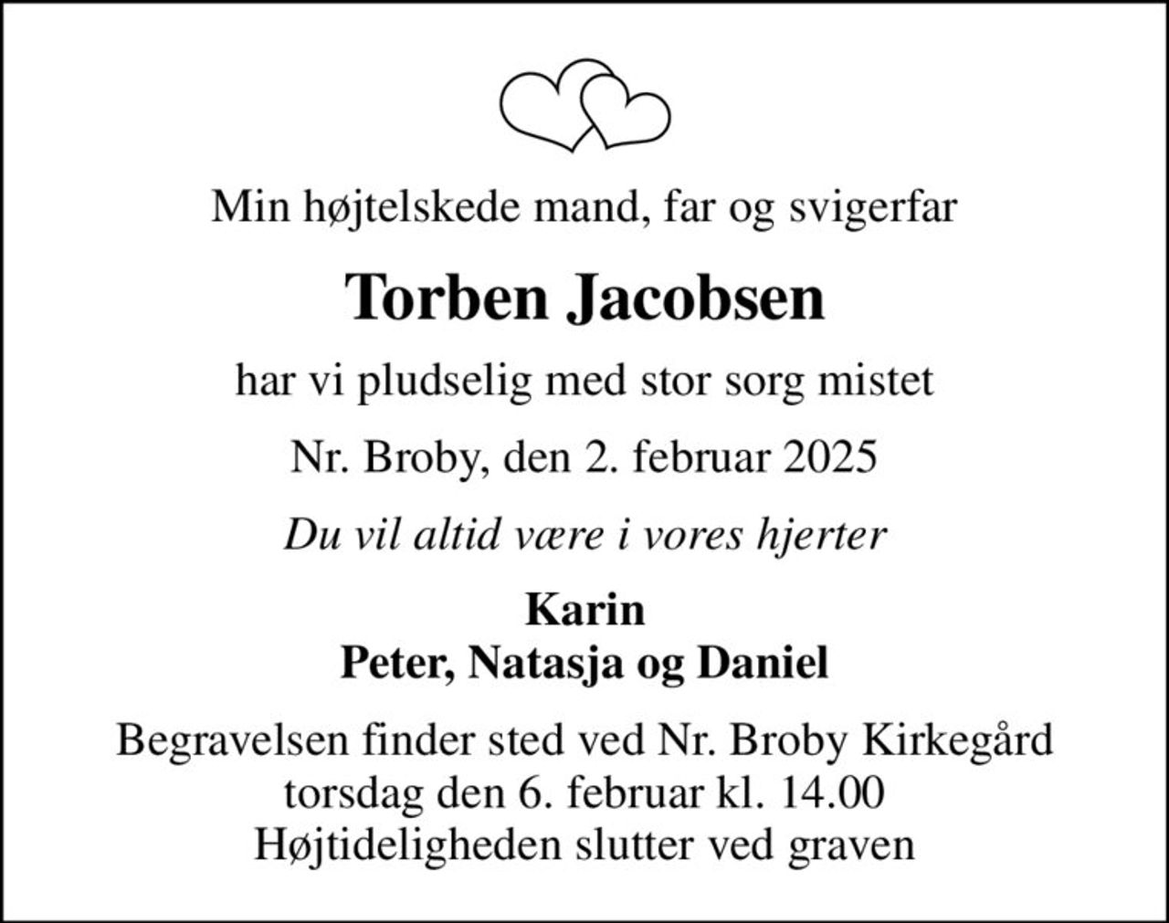 Min højtelskede mand, far og svigerfar
Torben Jacobsen
har vi pludselig med stor sorg mistet
Nr. Broby, den 2. februar 2025
Du vil altid være i vores hjerter
Karin Peter, Natasja og Daniel
Begravelsen finder sted ved Nr. Broby Kirkegård torsdag den 6. februar kl. 14.00 Højtideligheden slutter ved graven