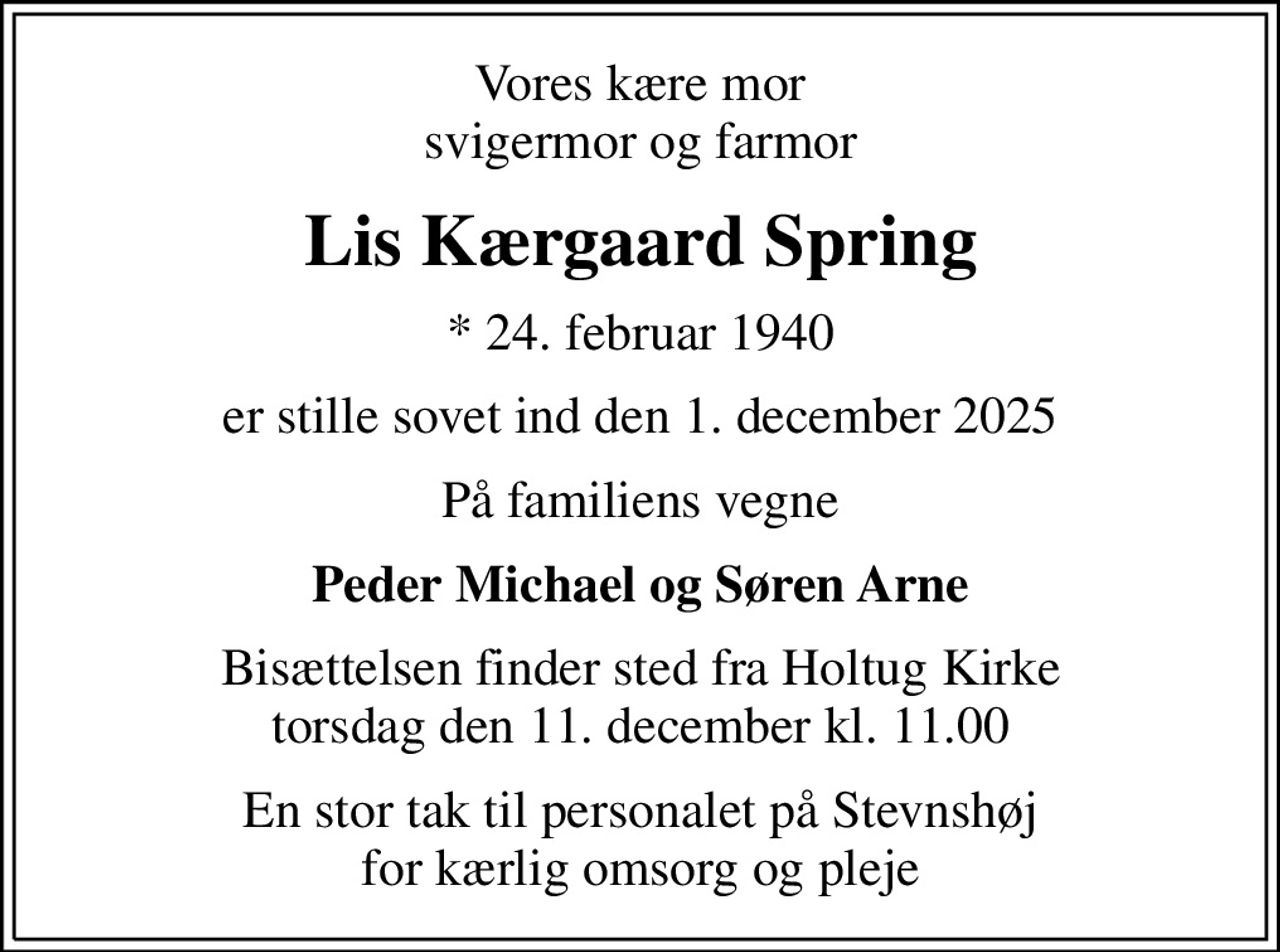 Vores kære mor svigermor og farmor
Lis Kærgaard Spring
* 24. februar 1940
er stille sovet ind den 1. december 2025
På familiens vegne
Peder Michael og Søren Arne
Bisættelsen finder sted fra Holtug Kirke  torsdag den 11. december kl. 11.00 
En stor tak til personalet på Stevnshøj for kærlig omsorg og pleje
