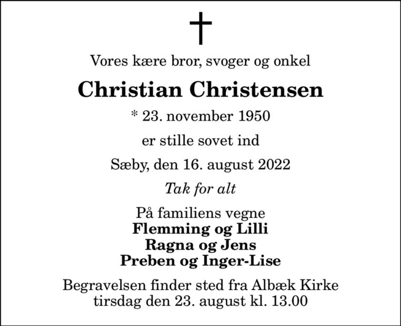 Vores kære bror, svoger og onkel
Christian Christensen
* 23. november 1950
er stille sovet ind
Sæby, den 16. august 2022
Tak for alt
På familiens vegne
Flemming og Lilli Ragna og Jens Preben og Inger-Lise
Begravelsen finder sted fra Albæk Kirke  tirsdag den 23. august kl. 13.00