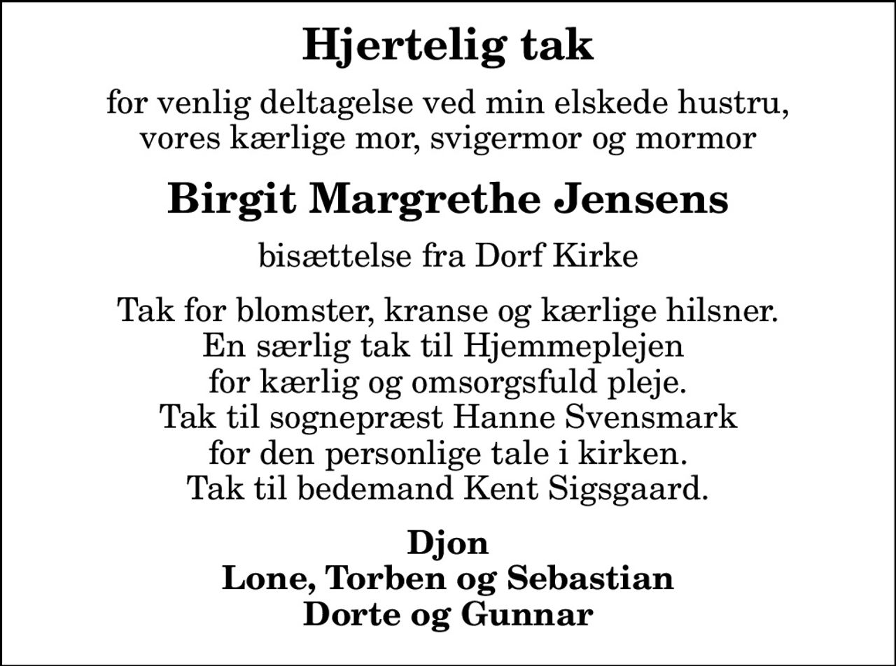 Hjertelig tak
for venlig deltagelse ved min elskede hustru, vores kærlige mor, svigermor og mormor
Birgit Margrethe Jensens
bisættelse fra Dorf Kirke
Tak for blomster, kranse og kærlige hilsner. En særlig tak til Hjemmeplejen  for kærlig og omsorgsfuld pleje. Tak til sognepræst Hanne Svensmark for den personlige tale i kirken. Tak til bedemand Kent Sigsgaard.
Djon Lone, Torben og Sebastian Dorte og Gunnar