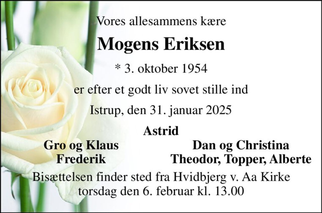 Vores allesammens kære 
Mogens Eriksen 
* 3. oktober 1954 
er efter et godt liv sovet stille ind 
Istrup, den 31. januar 2025 
Astrid 
Gro og Klaus 
Dan og Christina 
Frederik 
Theodor, Topper, Alberte 
Bisættelsen finder sted fra Hvidbjerg v. Aa Kirke torsdag den 6. februar kl. 13.00