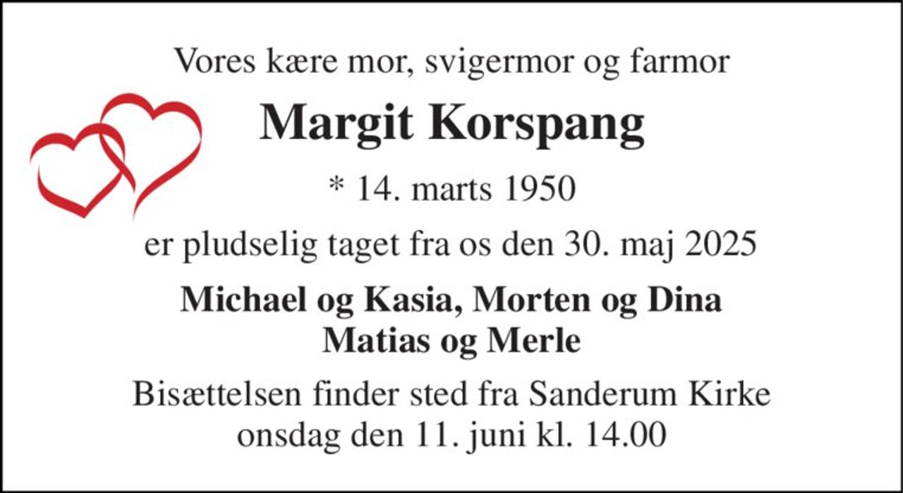 Vores kære mor, svigermor og farmor 
Margit Korspang 
*​ 14. marts 1950 
er pludselig taget fra os den 30. maj 2025 
Michael og Kasia, Morten og Dina Matias og Merle 
Bisættelsen​ finder sted fra Sanderum Kirke​ onsdag den 11. juni​ kl. 14.00