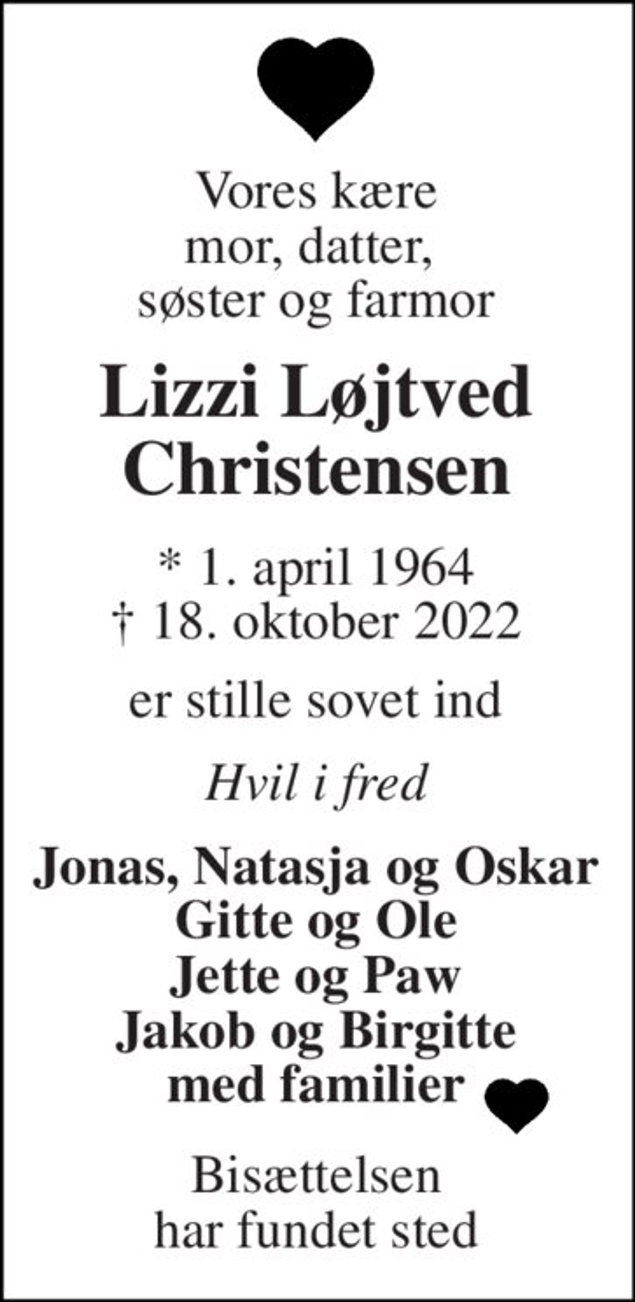Vores kære mor, datter,  søster og farmor 
Lizzi Løjtved Christensen 
*​​ 1. april 1964​​ †​​ 18. oktober 2022 
er stille sovet ind 
Hvil i fred 
Jonas, Natasja og Oskar Gitte og Ole Jette og Paw Jakob og Birgitte med familier 
Bisættelsen har fundet sted