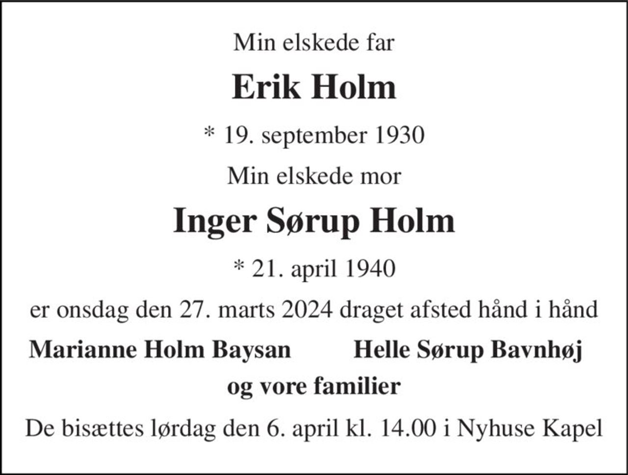 Min elskede far 
Erik Holm 
*​ 19. september 1930 
Min elskede mor 
Inger Sørup Holm 
*​ 21. april 1940 
er onsdag den 27. marts 2024 draget afsted hånd i hånd 
Marianne Holm Baysan 
Helle Sørup Bavnhøj 
og vore familier 
De bisættes lørdag den 6. april kl. 14.00 i Nyhuse Kapel