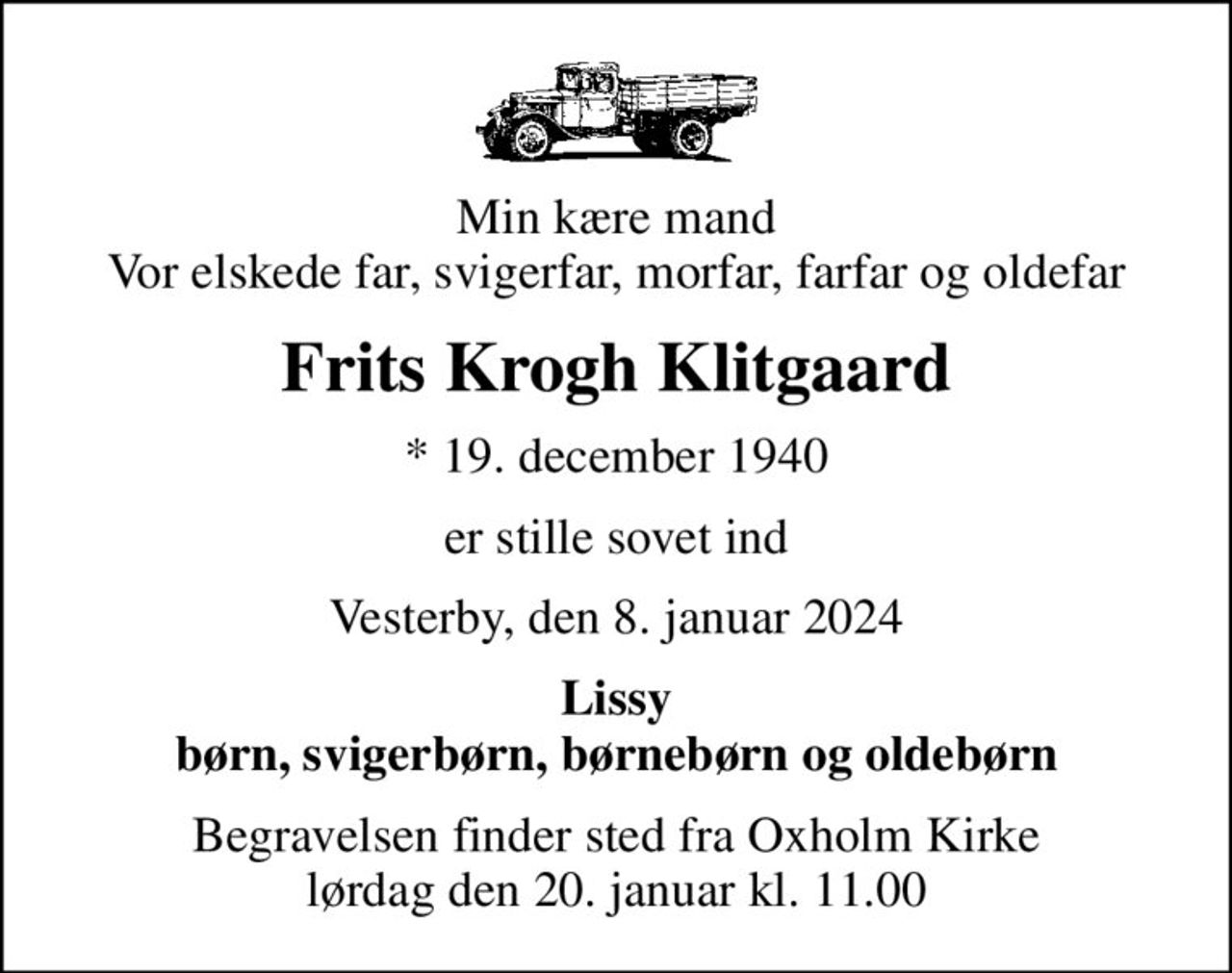 Min kære mand Vor elskede far, svigerfar, morfar, farfar og oldefar
Frits Krogh Klitgaard
* 19. december 1940
er stille sovet ind
Vesterby, den 8. januar 2024
Lissy børn, svigerbørn, børnebørn og oldebørn
Begravelsen finder sted fra Oxholm Kirke  lørdag den 20. januar kl. 11.00