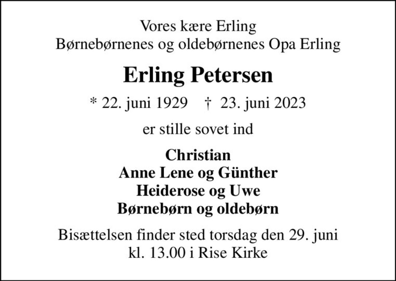 Vores kære Erling Børnebørnenes og oldebørnenes Opa Erling
Erling Petersen
* 22. juni 1929    ✝ 23. juni 2023
er stille sovet ind
Christian Anne Lene og Günther Heiderose og Uwe Børnebørn og oldebørn
Bisættelsen finder sted torsdag den 29. juni kl. 13.00 i Rise Kirke