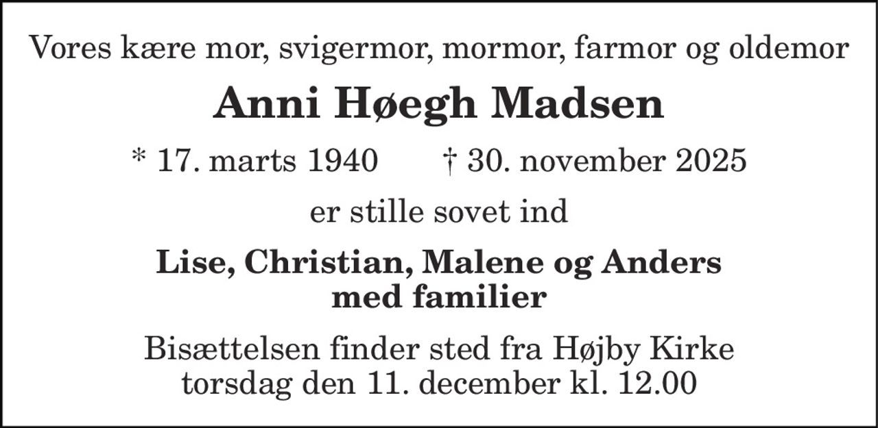 Vores kære mor, svigermor, mormor, farmor og oldemor 
Anni Høegh Madsen 
* 17. marts 1940       † 30. november 2025 
er stille sovet ind 
Lise, Christian, Malene og Anders med familier 
Bisættelsen finder sted fra Højby Kirke torsdag den 11. december kl. 12.00