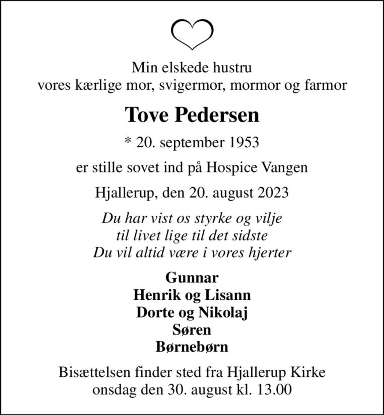 Min elskede hustru vores kærlige mor, svigermor, mormor og farmor
Tove Pedersen
* 20. september 1953
er stille sovet ind på Hospice Vangen
Hjallerup, den 20. august 2023
Du har vist os styrke og vilje til livet lige til det sidste Du vil altid være i vores hjerter
Gunnar Henrik og Lisann Dorte og Nikolaj Søren Børnebørn
Bisættelsen finder sted fra Hjallerup Kirke  onsdag den 30. august kl. 13.00