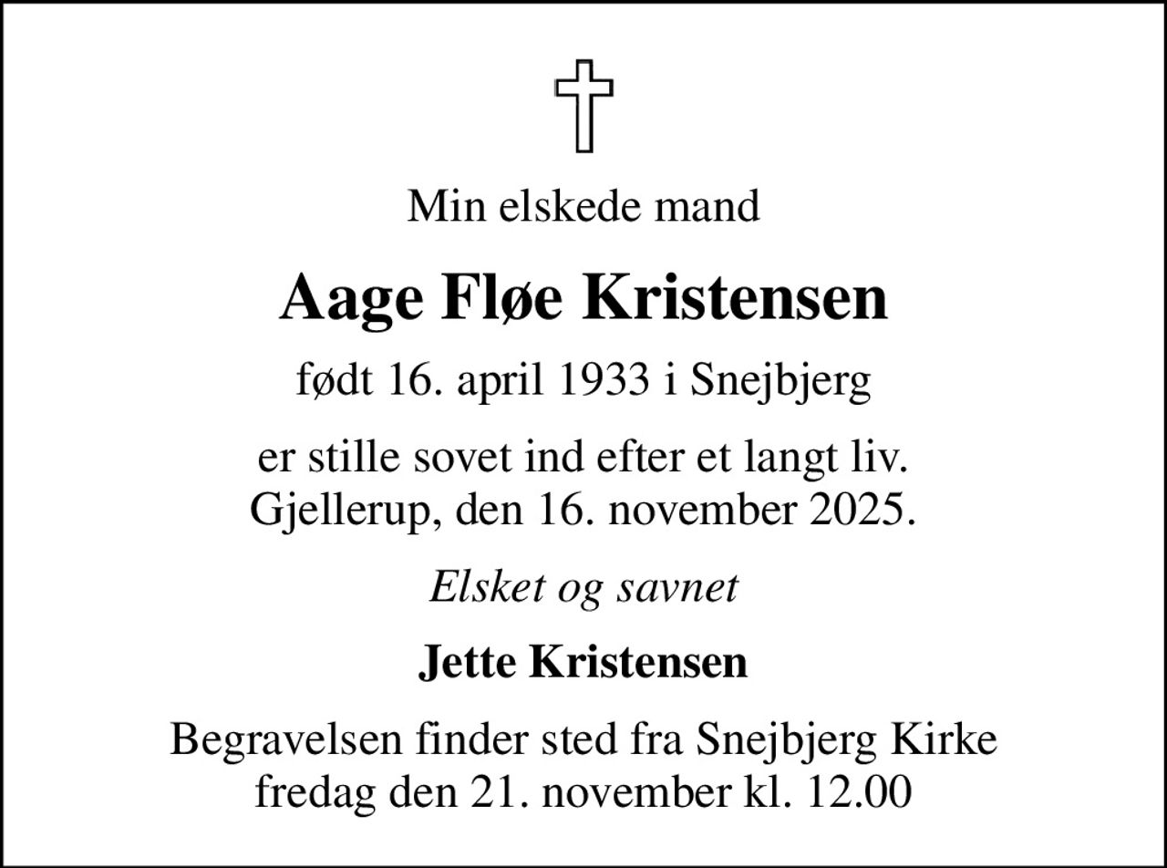 Min elskede mand
Aage Fløe Kristensen
født 16. april 1933 i Snejbjerg
er stille sovet ind efter et langt liv. Gjellerup, den 16. november 2025.
Elsket og savnet
Jette Kristensen
Begravelsen finder sted fra Snejbjerg Kirke  fredag den 21. november kl. 12.00
