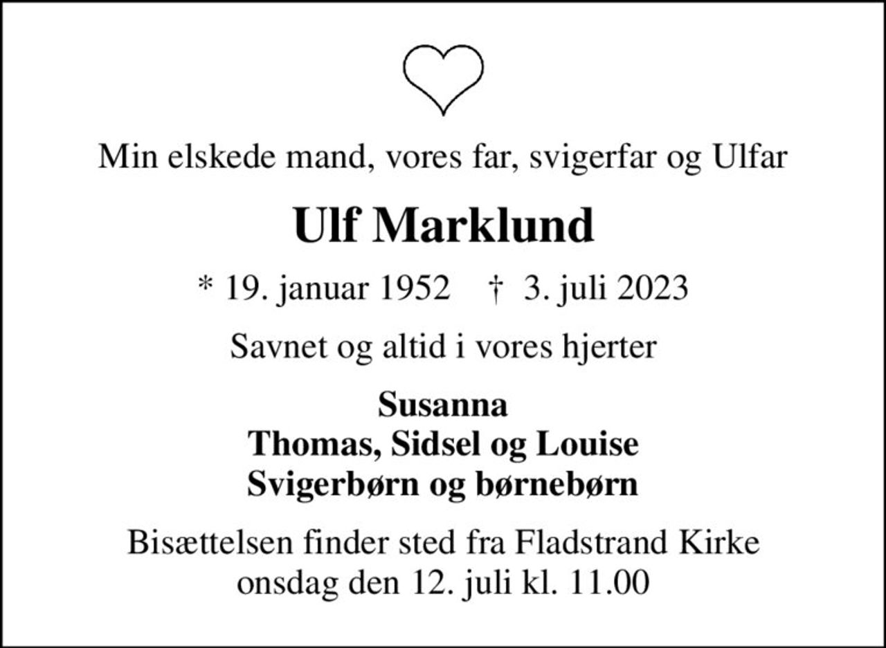 Min elskede mand, vores far, svigerfar og Ulfar
Ulf Marklund
* 19. januar 1952    ✝ 3. juli 2023
Savnet og altid i vores hjerter
Susanna Thomas, Sidsel og Louise Svigerbørn og børnebørn
Bisættelsen finder sted fra Fladstrand Kirke  onsdag den 12. juli kl. 11.00
