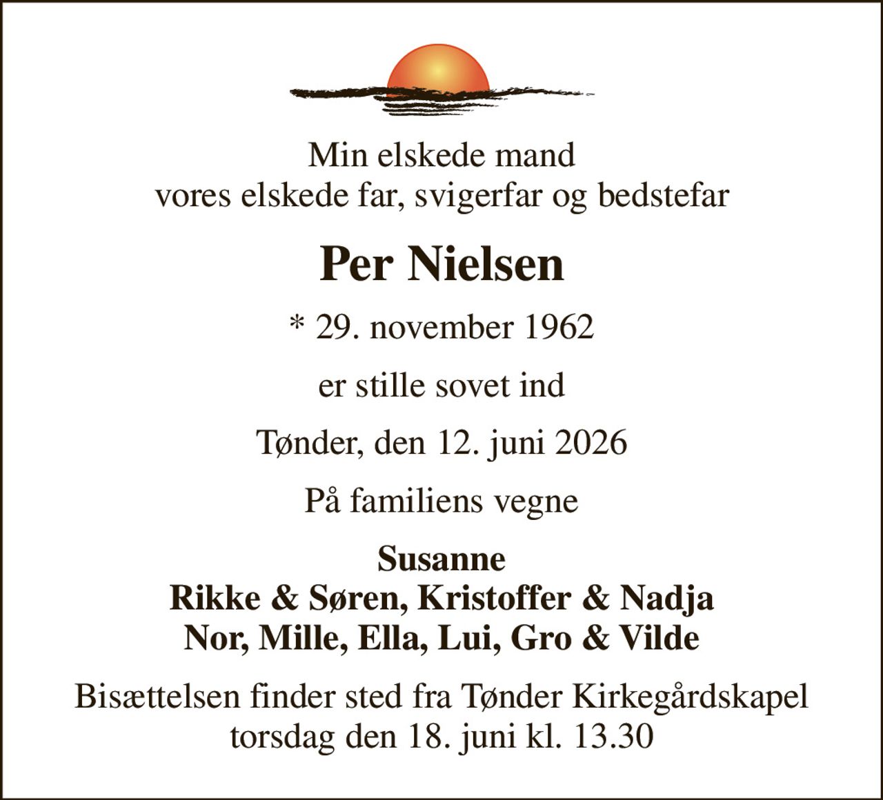 Min elskede mand vores elskede far, svigerfar og bedstefar
Per Nielsen
* 29. november 1962
er stille sovet ind
Tønder, den 12. juni 2026
På familiens vegne
Susanne Rikke & Søren, Kristoffer & Nadja Nor, Mille, Ella, Lui, Gro & Vilde
Bisættelsen finder sted fra Tønder Kirkegårdskapel  torsdag den 18. juni kl. 13.30