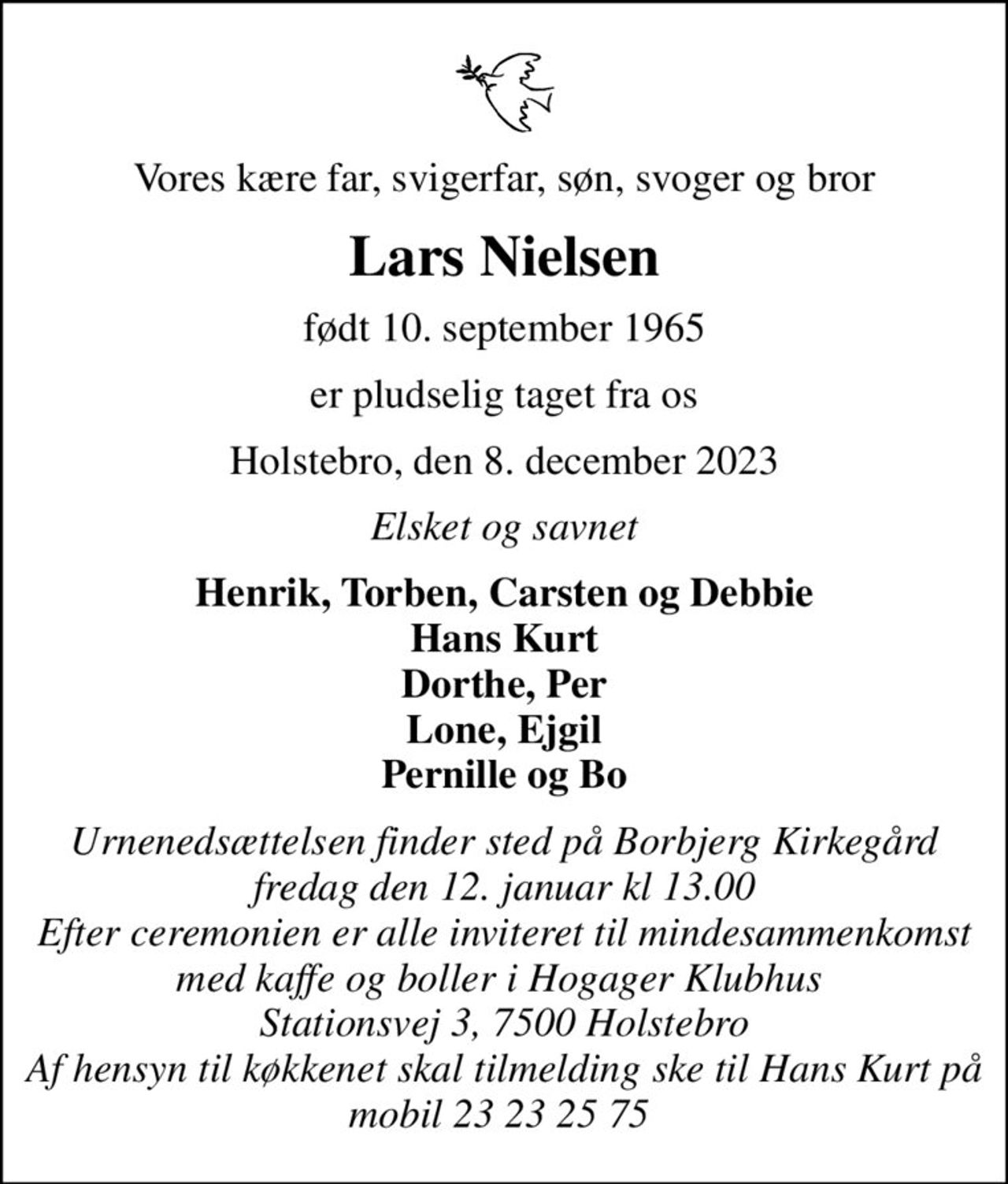 Vores kære far, svigerfar, søn, svoger og bror
Lars Nielsen
født 10. september 1965
er pludselig taget fra os
Holstebro, den 8. december 2023
Elsket og savnet
Henrik, Torben, Carsten og Debbie Hans Kurt Dorthe, Per Lone, Ejgil Pernille og Bo
Urnenedsættelsen finder sted på Borbjerg Kirkegård fredag den 12. januar kl 13.00 Efter ceremonien er alle inviteret til mindesammenkomst med kaffe og boller i Hogager Klubhus  Stationsvej 3, 7500 Holstebro Af hensyn til køkkenet skal tilmelding ske til Hans Kurt på mobil 23 23 25 75
