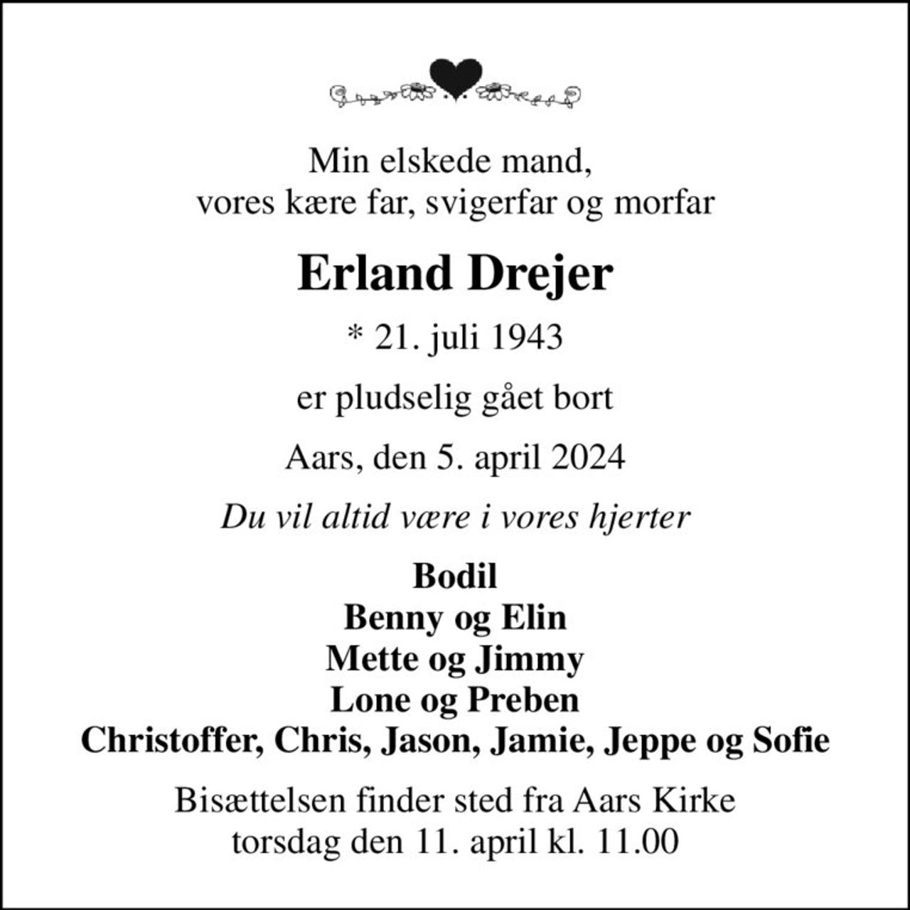 Min elskede mand,  vores kære far, svigerfar og morfar
Erland Drejer
* 21. juli 1943
er pludselig gået bort
Aars, den 5. april 2024
Du vil altid være i vores hjerter
Bodil Benny og Elin Mette og Jimmy Lone og Preben Christoffer, Chris, Jason, Jamie, Jeppe og Sofie
Bisættelsen finder sted fra Aars Kirke  torsdag den 11. april kl. 11.00