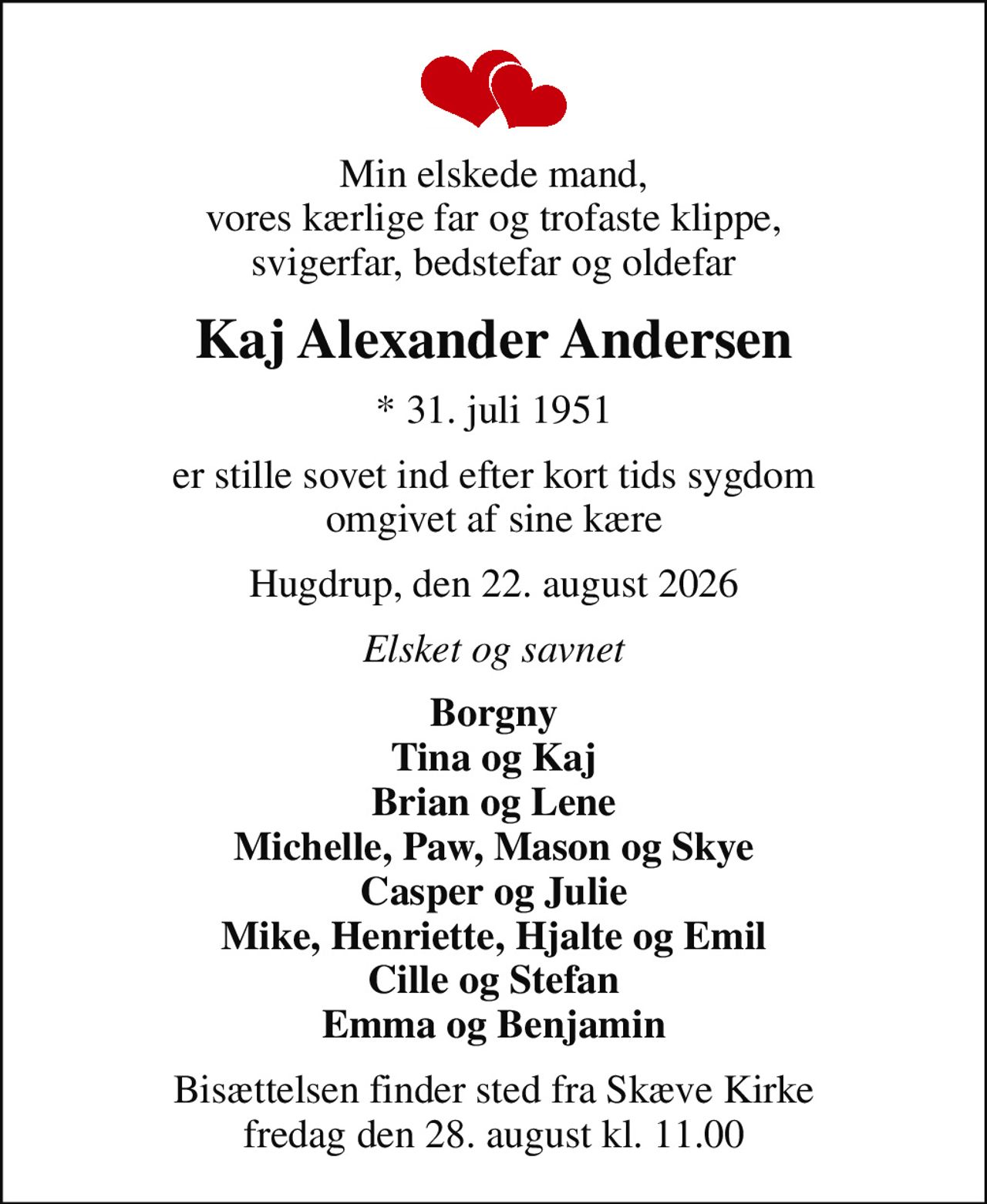 Min elskede mand, vores kærlige far og trofaste klippe, svigerfar, bedstefar og oldefar
Kaj Alexander Andersen
* 31. juli 1951
er stille sovet ind efter kort tids sygdom omgivet af sine kære
Hugdrup, den 22. august 2026
Elsket og savnet
Borgny Tina og Kaj Brian og Lene Michelle, Paw, Mason og Skye Casper og Julie Mike, Henriette, Hjalte og Emil Cille og Stefan Emma og Benjamin
Bisættelsen finder sted fra Skæve Kirke  fredag den 28. august kl. 11.00