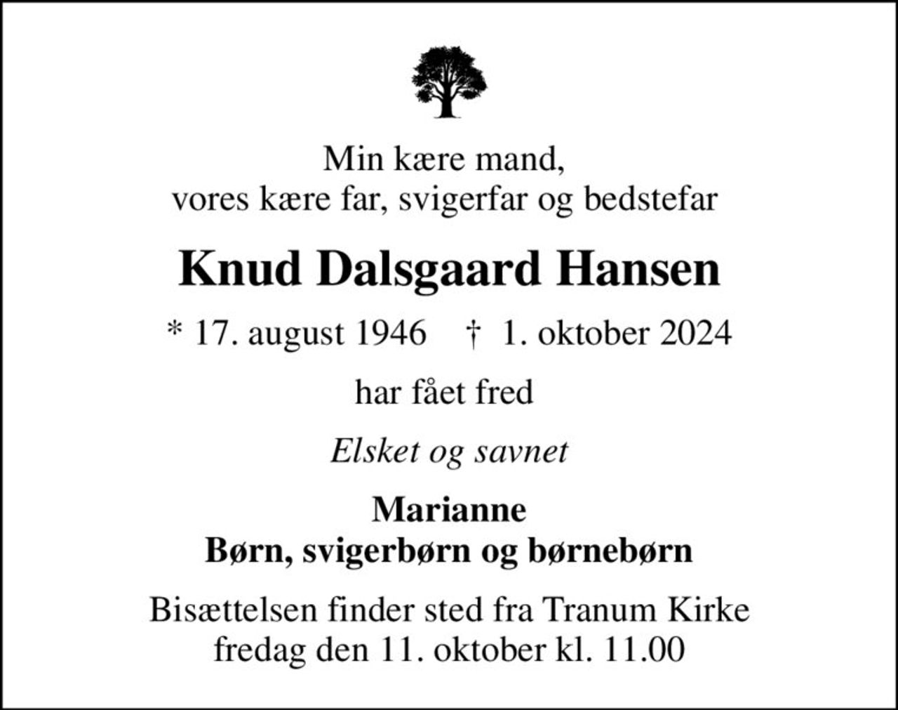 Min kære mand,  vores kære far, svigerfar og bedstefar 
Knud Dalsgaard Hansen
* 17. august 1946    ✝ 1. oktober 2024
har fået fred 
Elsket og savnet
Marianne Børn, svigerbørn og børnebørn
Bisættelsen finder sted fra Tranum Kirke  fredag den 11. oktober kl. 11.00