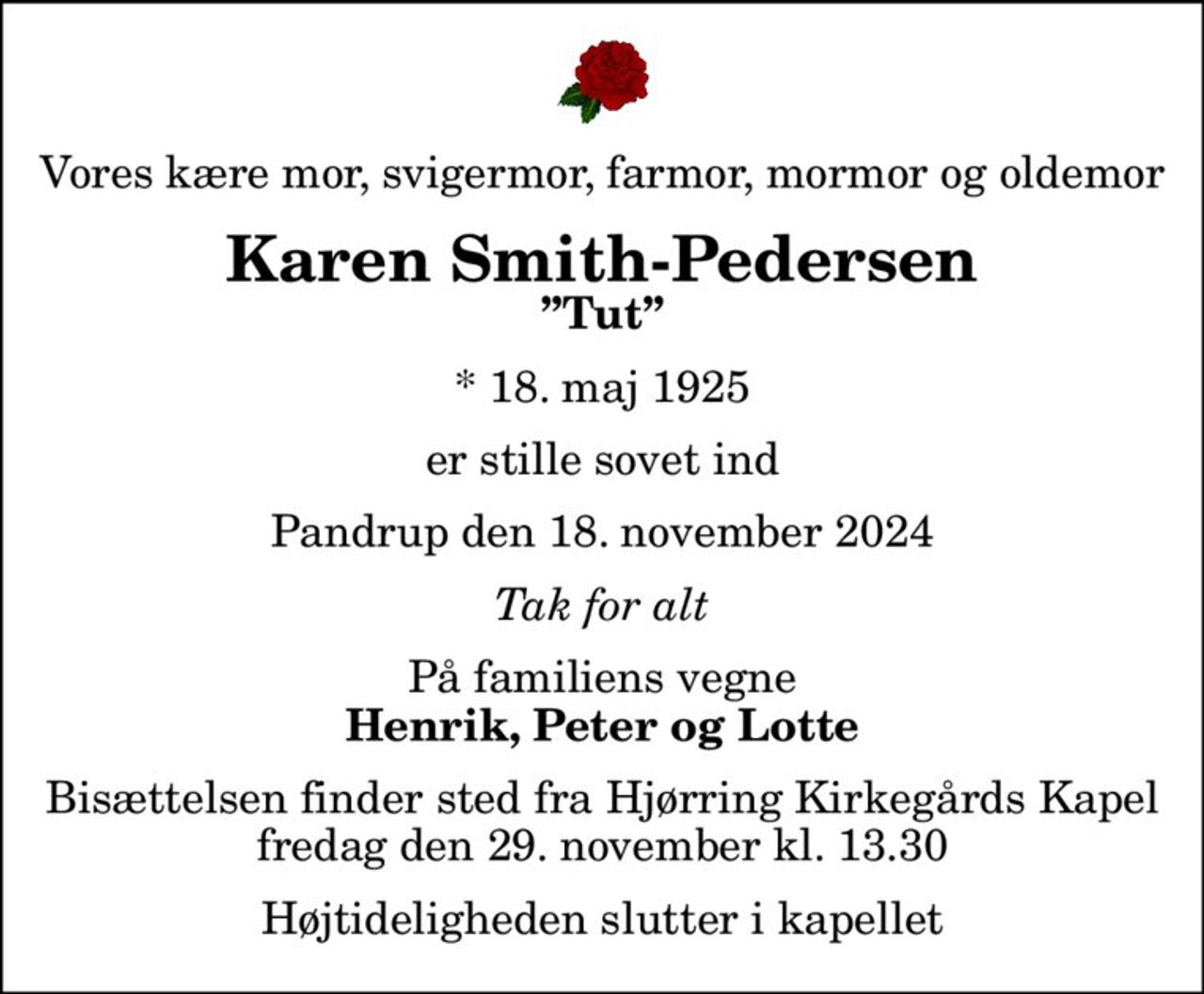 Vores kære mor, svigermor, farmor, mormor og oldemor
Karen Smith-Pedersen
Tut
* 18. maj 1925
er stille sovet ind
Pandrup den 18. november 2024
Tak for alt
På familiens vegne
Henrik, Peter og Lotte
Bisættelsen finder sted fra Hjørring Kirkegårds Kapel  fredag den 29. november kl. 13.30 
Højtideligheden slutter i kapellet