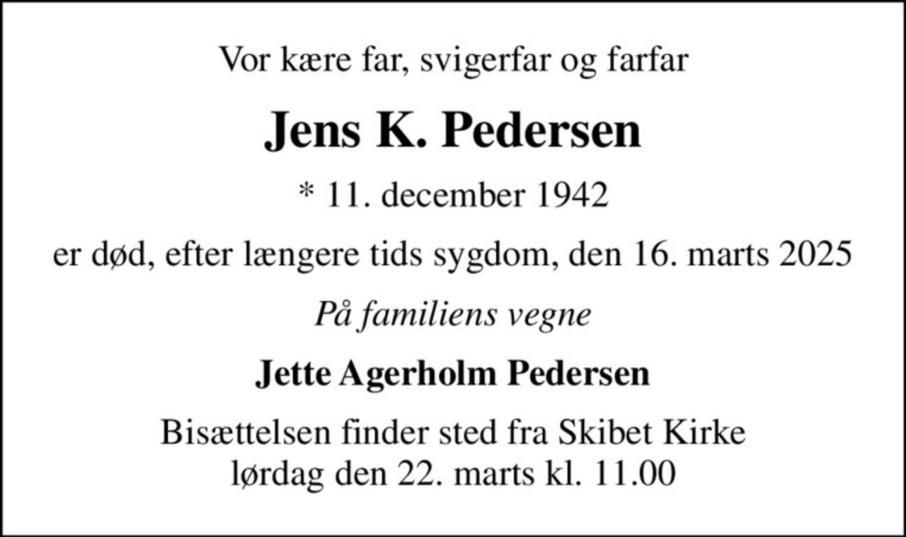 Vor kære far, svigerfar og farfar
Jens K. Pedersen
* 11. december 1942
er død, efter længere tids sygdom, den 16. marts 2025
På familiens vegne
Jette Agerholm Pedersen
Bisættelsen finder sted fra Skibet Kirke  lørdag den 22. marts kl. 11.00