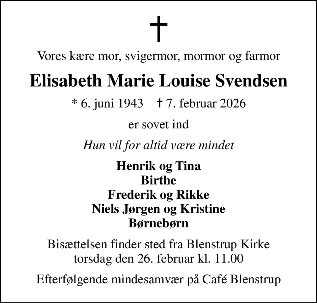 Vores kære mor, svigermor, mormor og farmor
Elisabeth Marie Louise Svendsen
* 6. juni 1943    ✝ 7. februar 2026
er sovet ind
Hun vil for altid være mindet
Henrik og Tina Birthe Frederik og Rikke Niels Jørgen og Kristine Børnebørn
Bisættelsen finder sted fra Blenstrup Kirke  torsdag den 26. februar kl. 11.00 
Efterfølgende mindesamvær på Café Blenstrup
