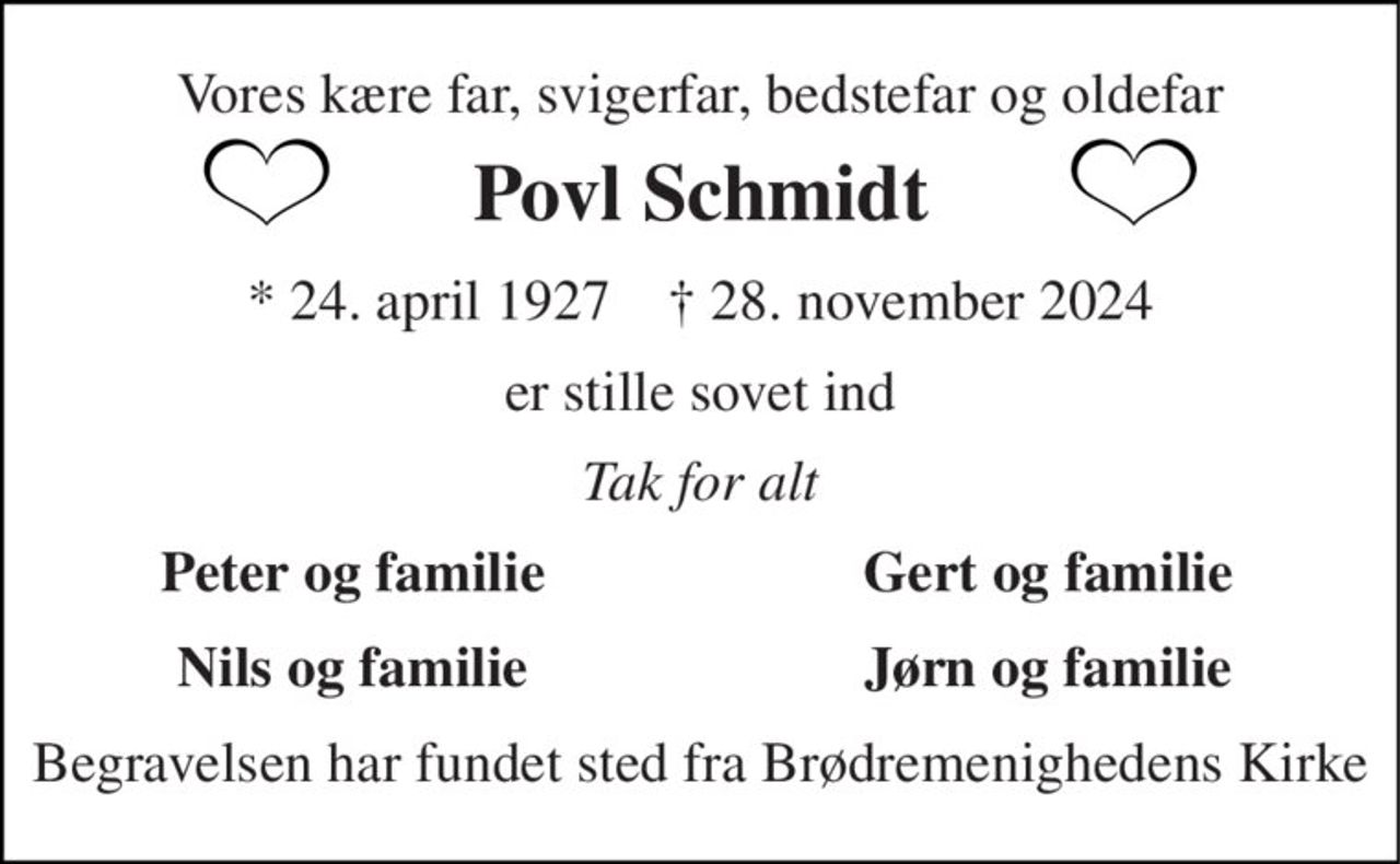 Vores kære far, svigerfar, bedstefar og oldefar 
Povl Schmidt 
*​ 24. april 1927​    †​ 28. november 2024 
er stille sovet ind 
Tak for alt 
Peter og familie 
Gert og familie 
Nils og familie 
Jørn og familie 
Begravelsen har fundet sted fra Brødremenighedens Kirke