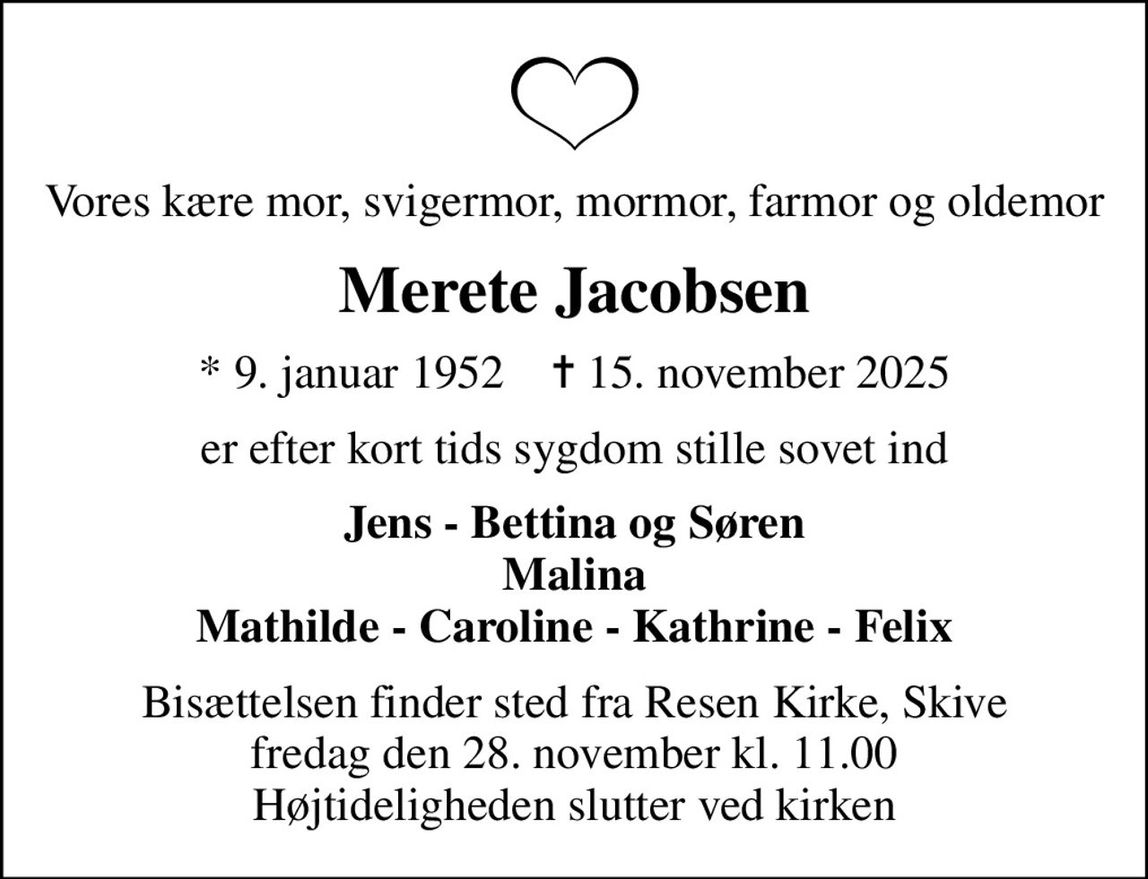 Vores kære mor, svigermor, mormor, farmor og oldemor
Merete Jacobsen
* 9. januar 1952    ✝ 15. november 2025
er efter kort tids sygdom stille sovet ind
Jens - Bettina og Søren Malina Mathilde - Caroline - Kathrine - Felix
Bisættelsen finder sted fra Resen Kirke, Skive  fredag den 28. november kl. 11.00  Højtideligheden slutter ved kirken