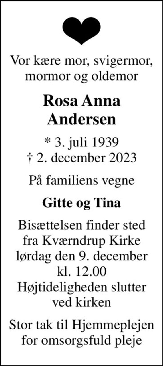 Vor kære mor, svigermor, mormor og oldemor
Rosa Anna Andersen
* 3. juli 1939
						&#x271d; 2. december 2023
På familiens vegne
Gitte og Tina
Bisættelsen finder sted fra Kværndrup Kirke lørdag den 9. december kl. 12.00 Højtideligheden slutter ved kirken
Stor tak til Hjemmeplejen for omsorgsfuld pleje