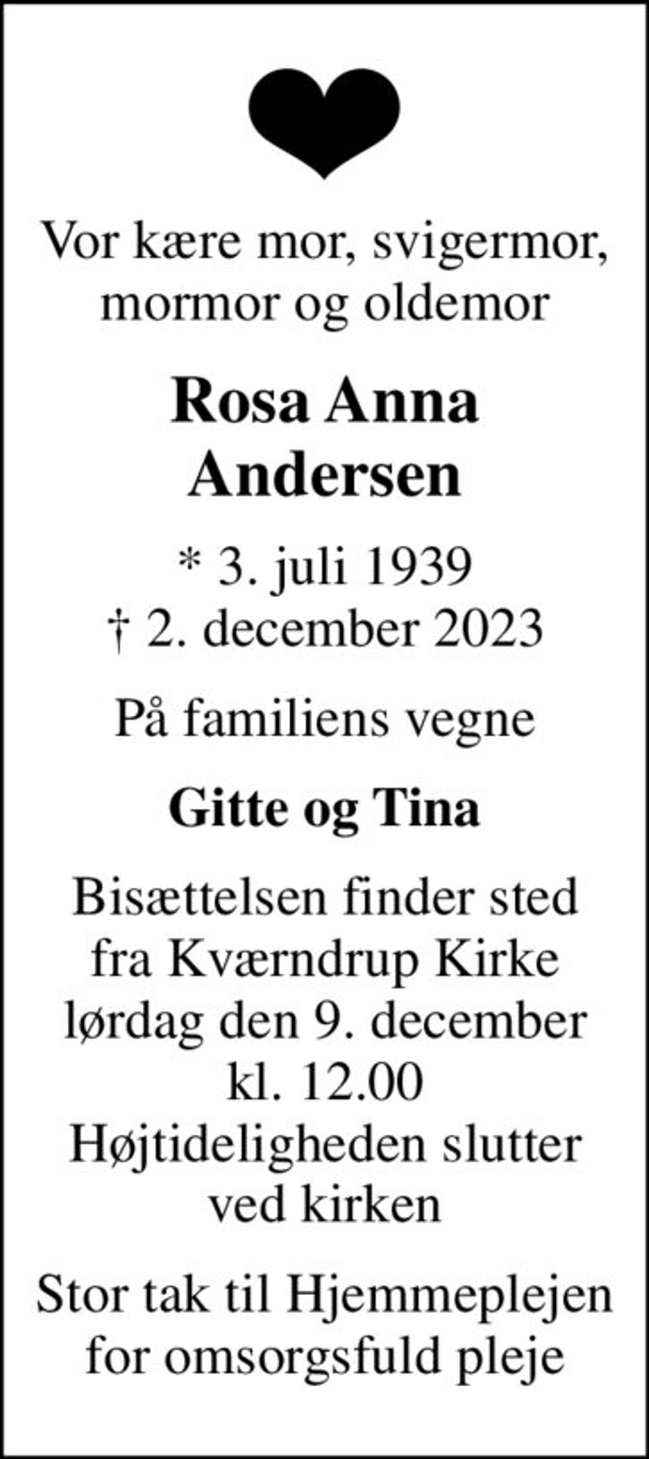 Vor kære mor, svigermor, mormor og oldemor
Rosa Anna Andersen
* 3. juli 1939
						✝ 2. december 2023
På familiens vegne
Gitte og Tina
Bisættelsen finder sted fra Kværndrup Kirke lørdag den 9. december kl. 12.00 Højtideligheden slutter ved kirken
Stor tak til Hjemmeplejen for omsorgsfuld pleje