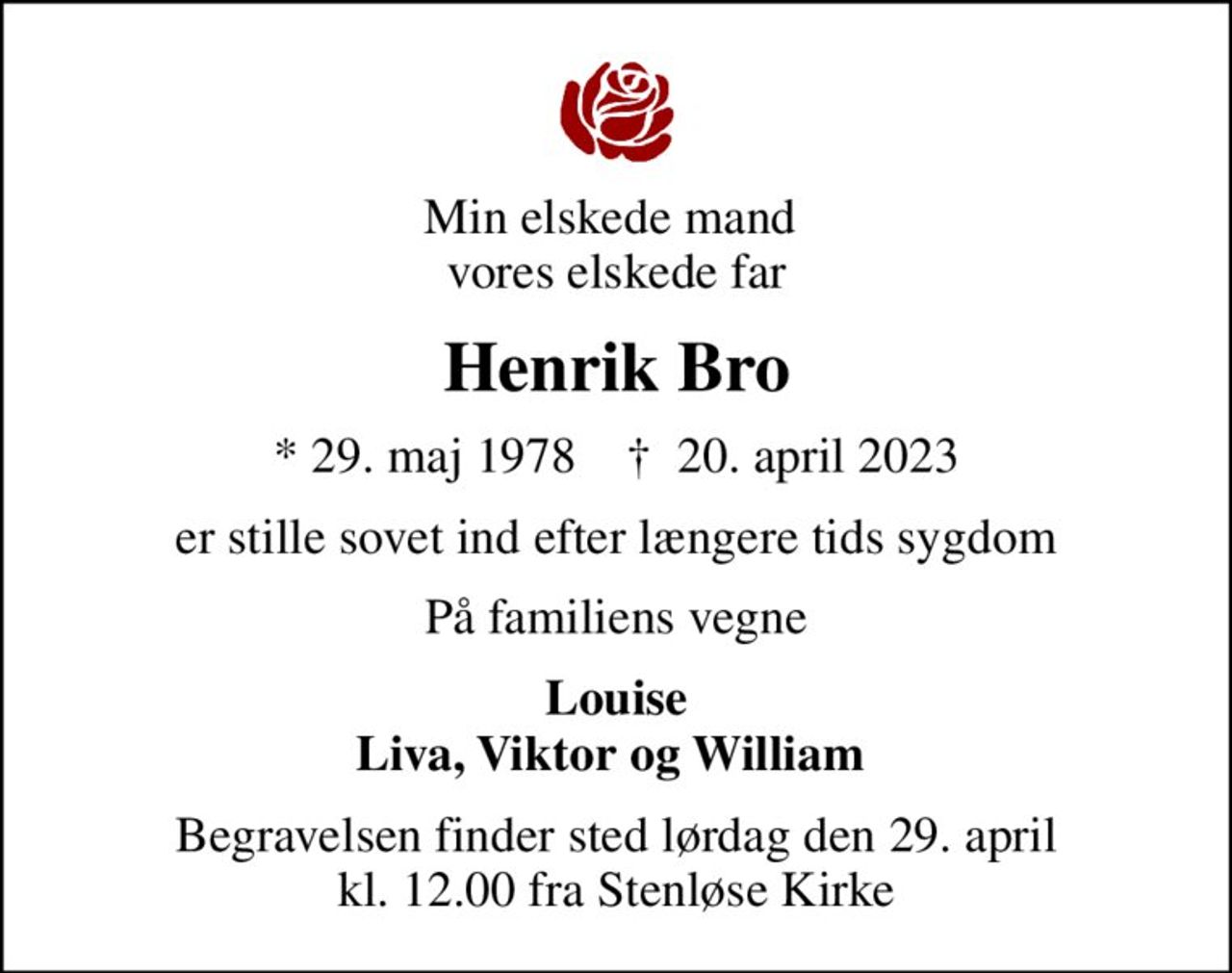 Min elskede mand  vores elskede far
Henrik Bro
* 29. maj 1978    ✝ 20. april 2023
er stille sovet ind efter længere tids sygdom
På familiens vegne
Louise Liva, Viktor og William 
Begravelsen finder sted lørdag den 29. april kl. 12.00 fra Stenløse Kirke