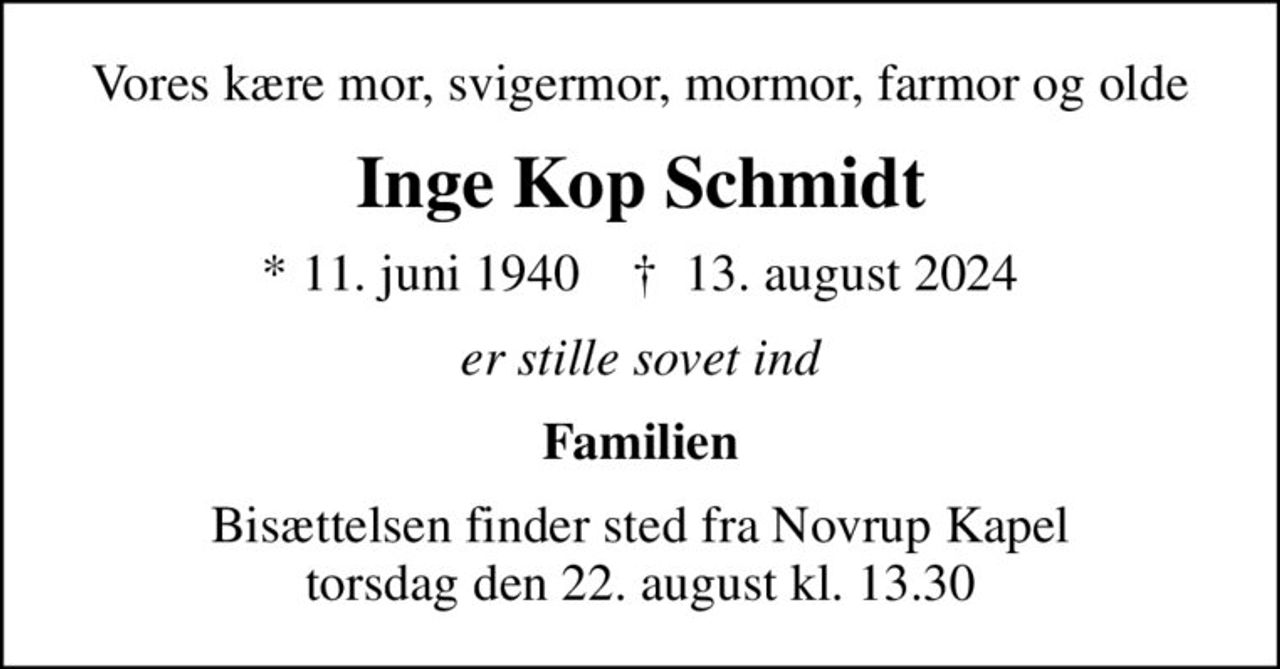 Vores kære mor, svigermor, mormor, farmor og olde
Inge Kop Schmidt
* 11. juni 1940    ✝ 13. august 2024
er stille sovet ind
Familien
Bisættelsen finder sted fra Novrup Kapel  torsdag den 22. august kl. 13.30