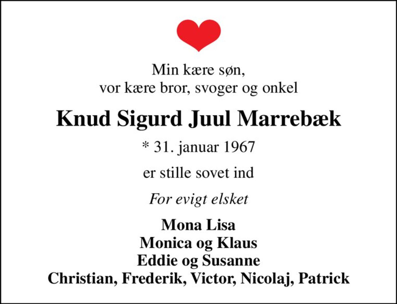 Min kære søn, vor kære bror, svoger og onkel
Knud Sigurd Juul Marrebæk
* 31. januar 1967
er stille sovet ind
For evigt elsket
Mona Lisa Monica og Klaus Eddie og Susanne Christian, Frederik, Victor, Nicolaj, Patrick