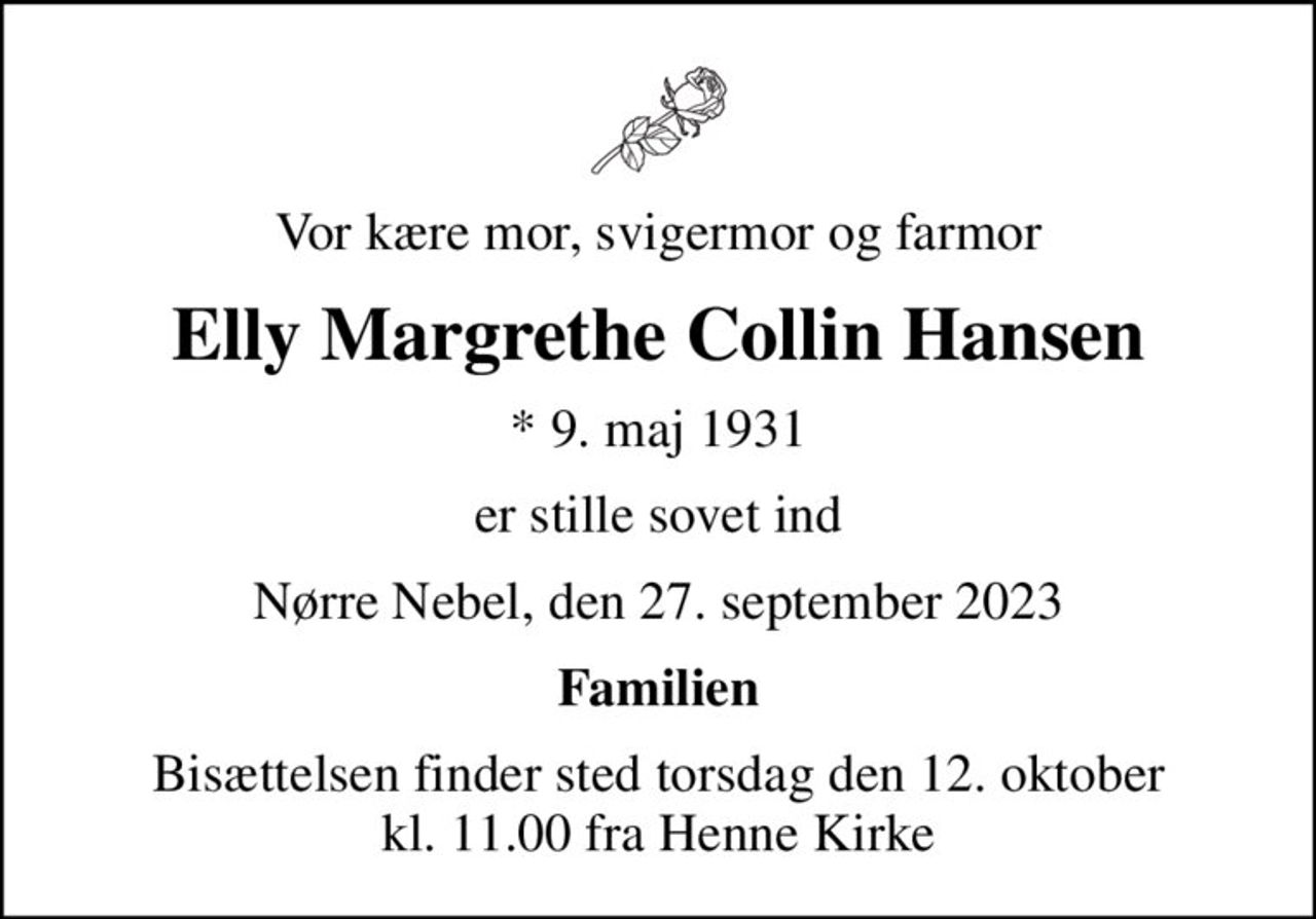 Vor kære mor, svigermor og farmor
Elly Margrethe Collin Hansen
* 9. maj 1931
er stille sovet ind
Nørre Nebel, den 27. september 2023
Familien
Bisættelsen finder sted torsdag den 12. oktober kl. 11.00 fra Henne Kirke