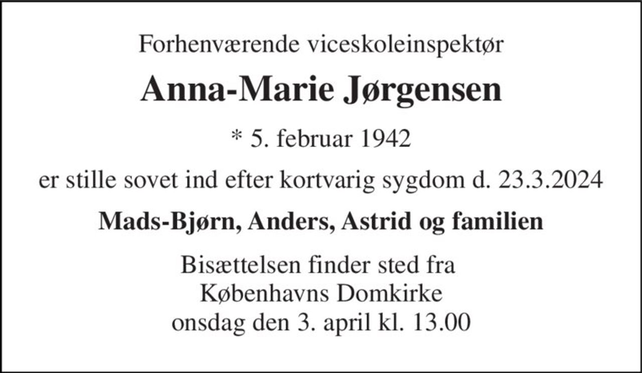 Forhenværende viceskoleinspektør 
Anna-Marie Jørgensen 
*​ 5. februar 1942 
er stille sovet ind efter kortvarig sygdom d. 23.3.2024 
Mads-Bjørn, Anders, Astrid og familien 
Bisættelsen​ finder sted fra  Københavns Domkirke onsdag den 3. april​ kl. 13.00