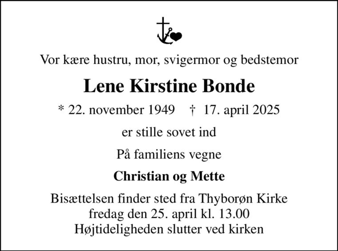 Vor kære hustru, mor, svigermor og bedstemor
Lene Kirstine Bonde
* 22. november 1949    ✝ 17. april 2025
er stille sovet ind
På familiens vegne
Christian og Mette
Bisættelsen finder sted fra Thyborøn Kirke  fredag den 25. april kl. 13.00  Højtideligheden slutter ved kirken