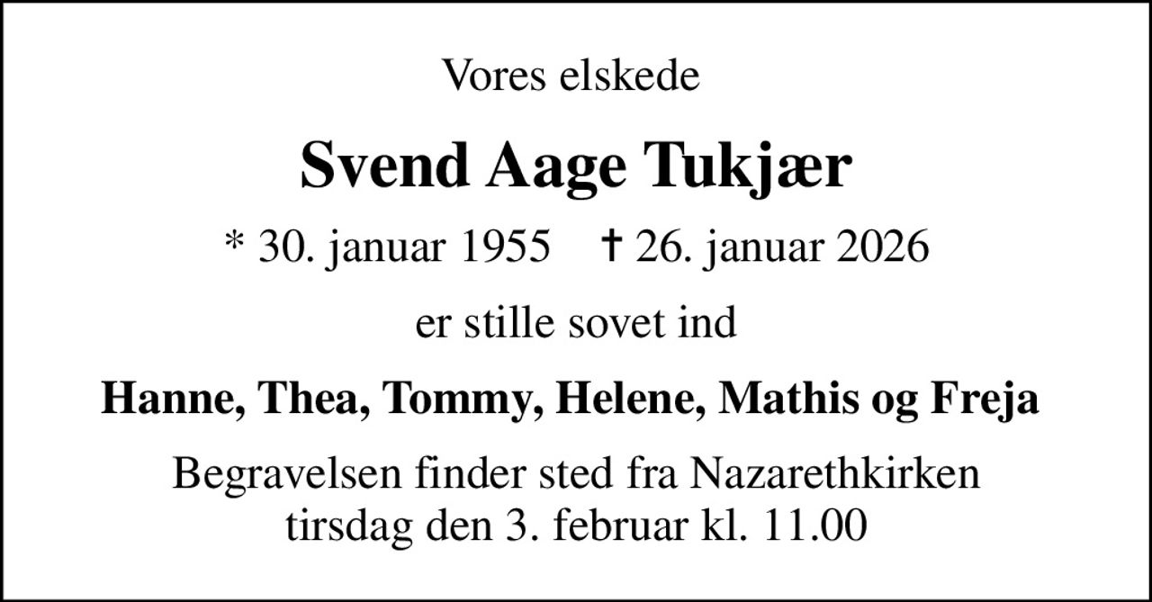 Vores elskede 
Svend Aage Tukjær
* 30. januar 1955    ✝ 26. januar 2026
er stille sovet ind
Hanne, Thea, Tommy, Helene, Mathis og Freja 
Begravelsen finder sted fra Nazarethkirken  tirsdag den 3. februar kl. 11.00