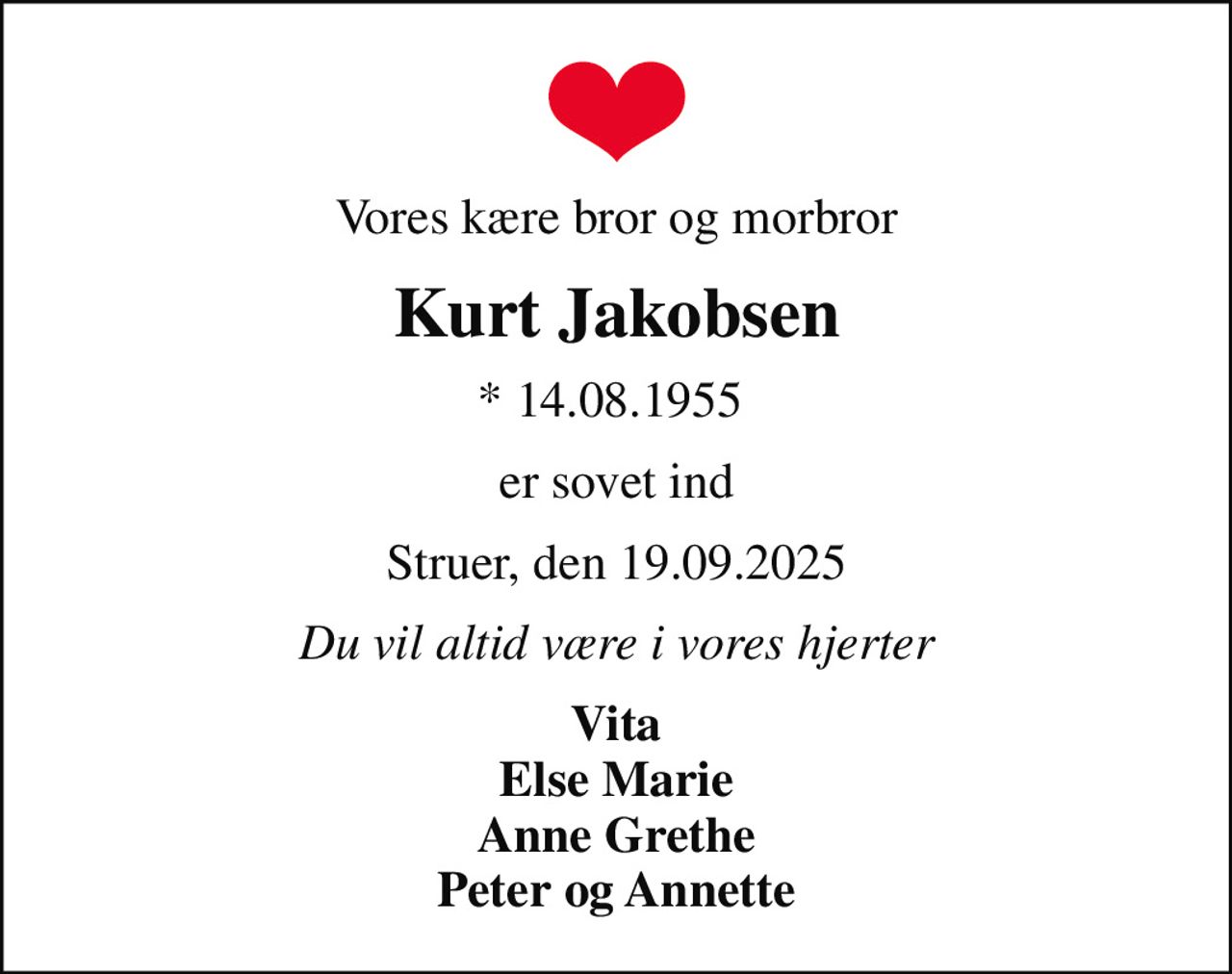 Vores kære bror og morbror
Kurt Jakobsen
* 14.08.1955 
er sovet ind
Struer, den 19.09.2025
Du vil altid være i vores hjerter
Vita Else Marie Anne Grethe Peter og Annette