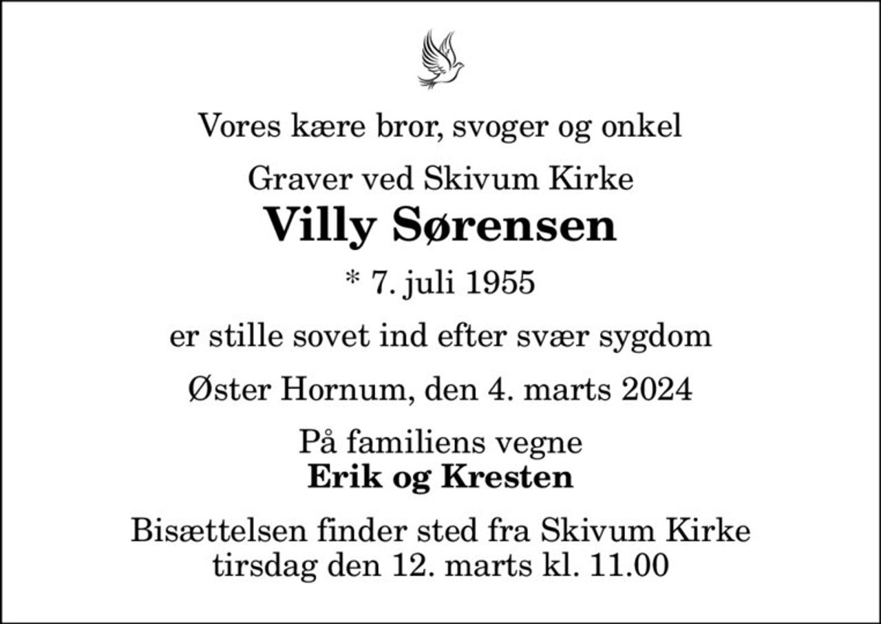 Vores kære bror, svoger og onkel
Graver ved Skivum Kirke
Villy Sørensen
* 7. juli 1955
er stille sovet ind efter svær sygdom
Øster Hornum, den 4. marts 2024
På familiens vegne
Erik og Kresten
Bisættelsen finder sted fra Skivum Kirke  tirsdag den 12. marts kl. 11.00