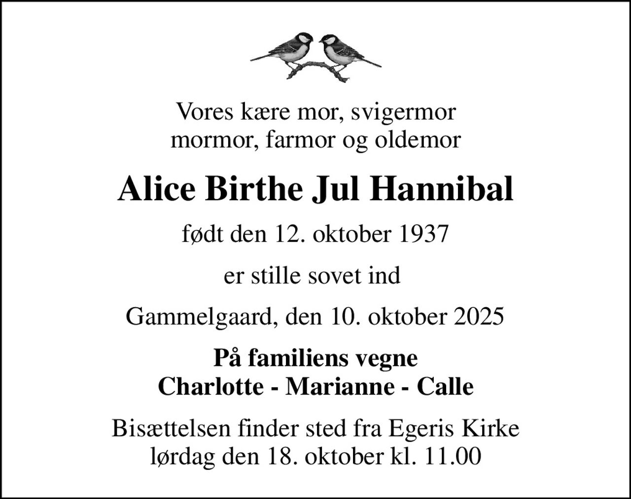 Vores kære mor, svigermor mormor, farmor og oldemor
Alice Birthe Jul Hannibal
født den 12. oktober 1937
er stille sovet ind 
Gammelgaard, den 10. oktober 2025
På familiens vegne Charlotte - Marianne - Calle
Bisættelsen finder sted fra Egeris Kirke  lørdag den 18. oktober kl. 11.00