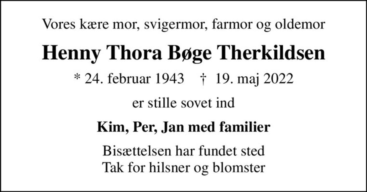 Vores kære mor, svigermor, farmor og oldemor
Henny Thora Bøge Therkildsen
* 24. februar 1943    ✝ 19. maj 2022
er stille sovet ind
Kim, Per, Jan med familier
Bisættelsen har fundet sted Tak for hilsner og blomster