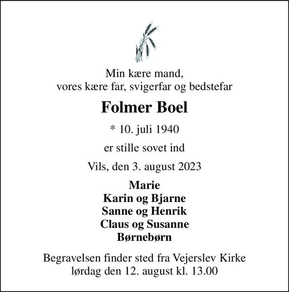 Min kære mand, vores kære far, svigerfar og bedstefar 
Folmer Boel 
* 10. juli 1940 
er stille sovet ind 
Vils, den 3. august 2023 
Marie Karin og Bjarne Sanne og Henrik Claus og Susanne Børnebørn 
Begravelsen finder sted fra Vejerslev Kirke lørdag den 12. august kl. 13.00