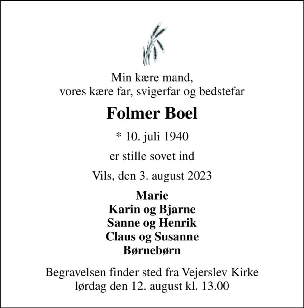 Min kære mand, vores kære far, svigerfar og bedstefar 
Folmer Boel 
* 10. juli 1940 
er stille sovet ind 
Vils, den 3. august 2023 
Marie Karin og Bjarne Sanne og Henrik Claus og Susanne Børnebørn 
Begravelsen finder sted fra Vejerslev Kirke lørdag den 12. august kl. 13.00