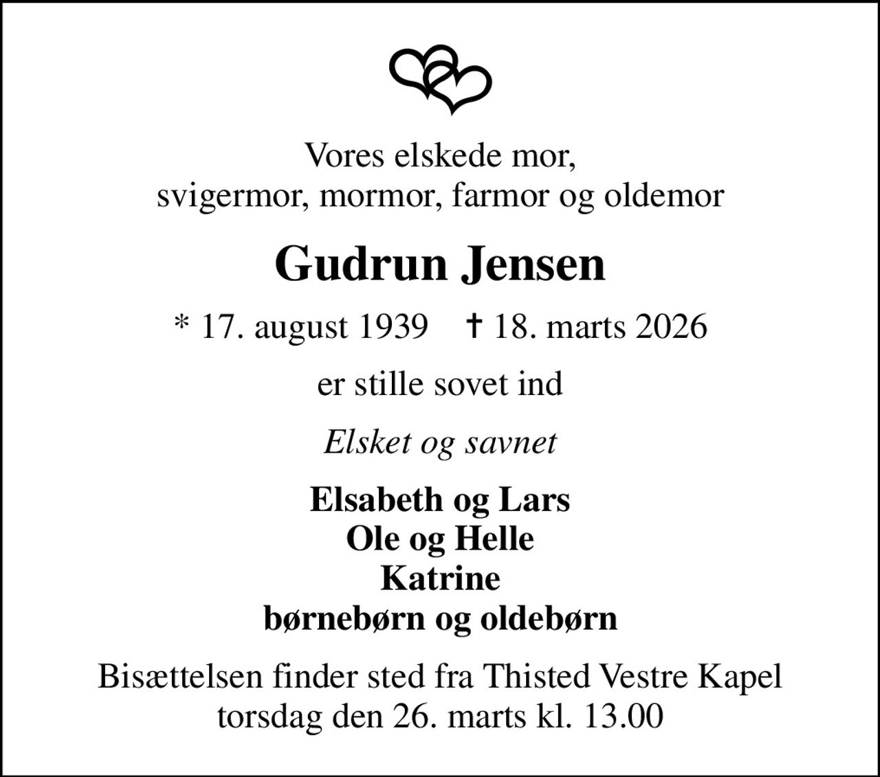 Vores elskede mor, svigermor, mormor, farmor og oldemor
Gudrun Jensen
* 17. august 1939    ✝ 18. marts 2026
er stille sovet ind
Elsket og savnet
Elsabeth og Lars Ole og Helle Katrine børnebørn og oldebørn
Bisættelsen finder sted fra Thisted Vestre Kapel  torsdag den 26. marts kl. 13.00