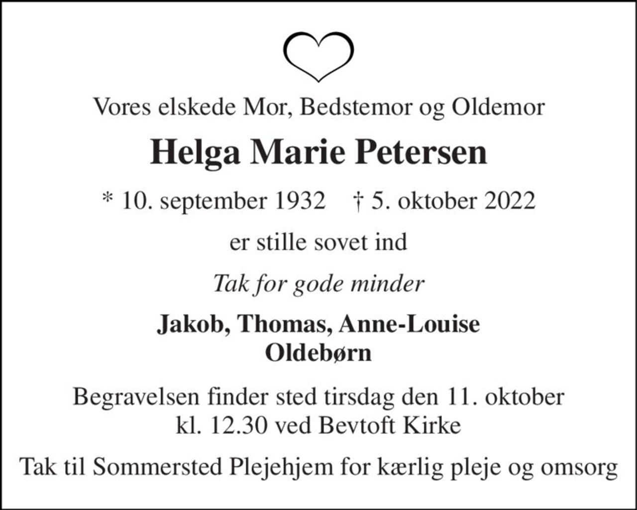 Vores elskede Mor, Bedstemor og Oldemor 
Helga Marie Petersen 
* 10. september 1932    † 5. oktober 2022 
er stille sovet ind 
Tak for gode minder 
Jakob, Thomas, Anne-Louise Oldebørn 
Begravelsen finder sted tirsdag den 11. oktober kl. 12.30 ved Bevtoft Kirke 
Tak til Sommersted Plejehjem for kærlig pleje og omsorg