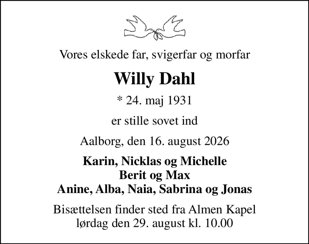 Vores elskede far, svigerfar og morfar
Willy Dahl
* 24. maj 1931
er stille sovet ind
Aalborg, den 16. august 2026
Karin, Nicklas og Michelle Berit og Max Anine, Alba, Naia, Sabrina og Jonas
Bisættelsen finder sted fra Almen Kapel  lørdag den 29. august kl. 10.00