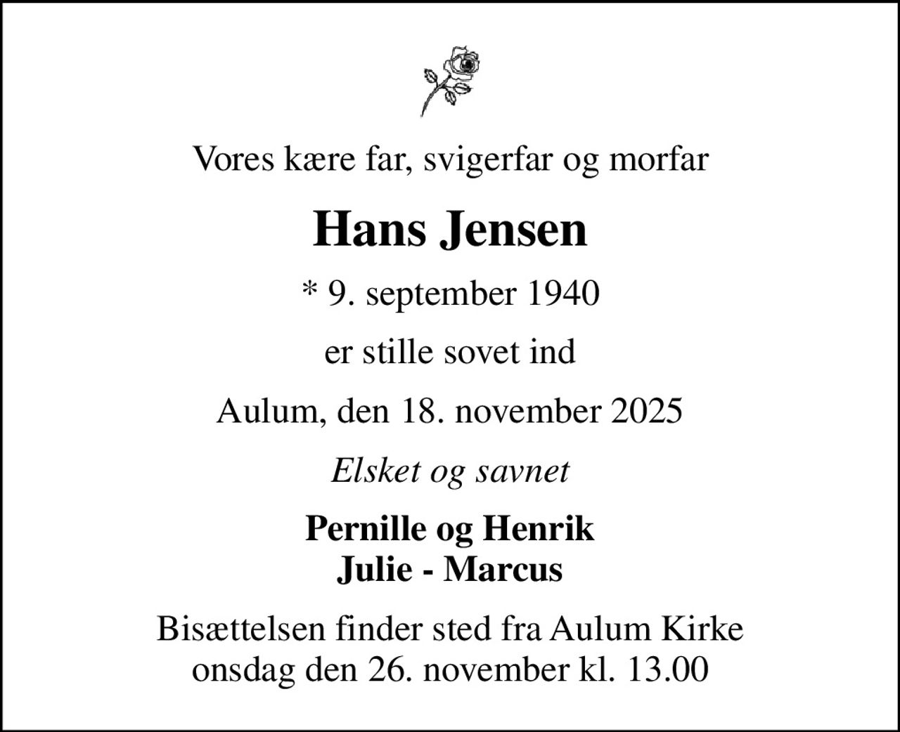 Vores kære far, svigerfar og morfar
Hans Jensen
* 9. september 1940
er stille sovet ind
Aulum, den 18. november 2025
Elsket og savnet
Pernille og Henrik Julie - Marcus
Bisættelsen finder sted fra Aulum Kirke  onsdag den 26. november kl. 13.00