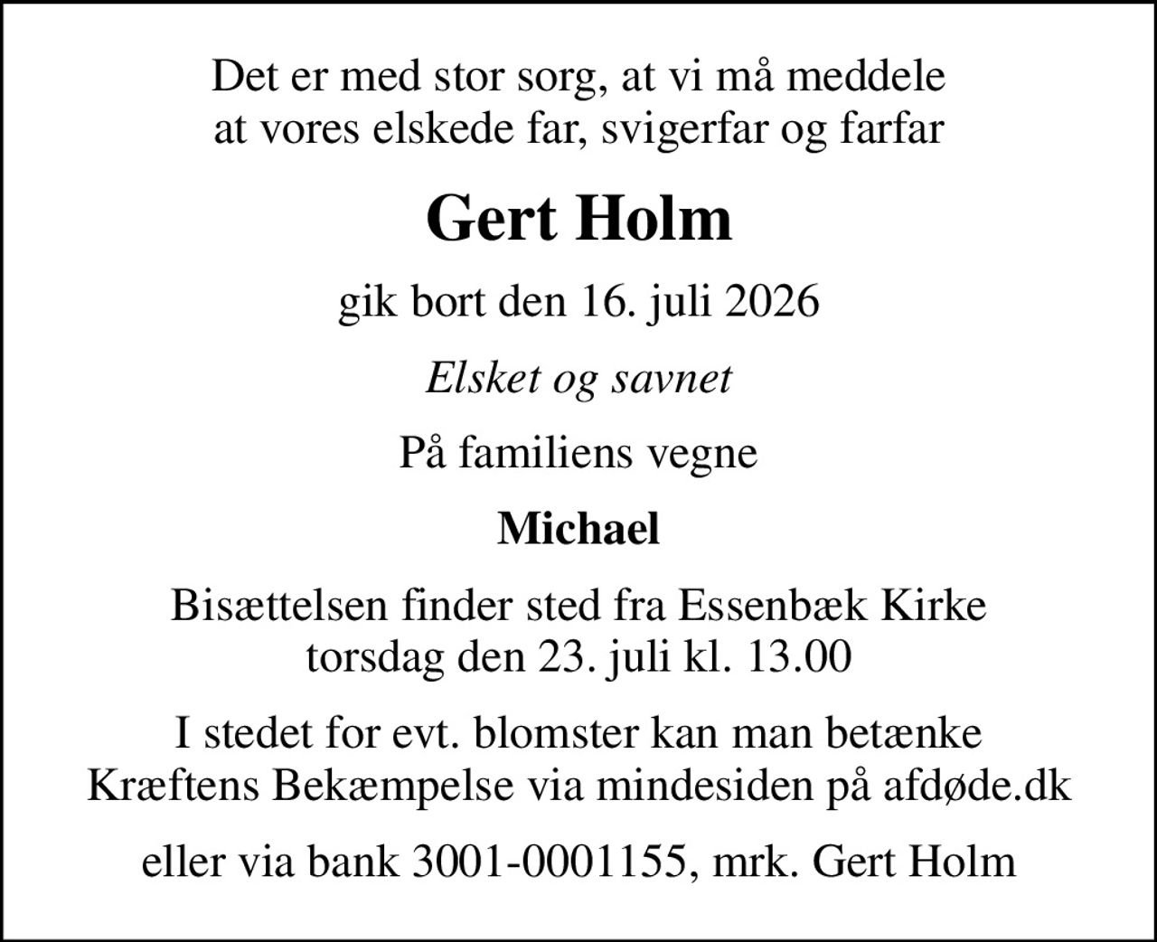 Det er med stor sorg, at vi må meddele at vores elskede far, svigerfar og farfar
Gert Holm
gik bort den 16. juli 2026
Elsket og savnet
På familiens vegne
Michael
Bisættelsen finder sted fra Essenbæk Kirke  torsdag den 23. juli kl. 13.00 
I stedet for evt. blomster kan man betænke
					Kræftens Bekæmpelse via mindesiden på afdøde.dk
eller via bank 3001-0001155, mrk. Gert Holm