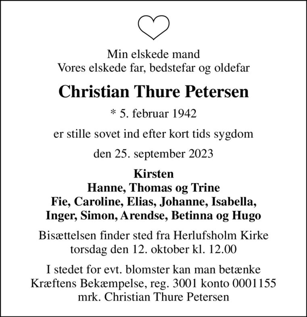 Min elskede mand Vores elskede far, bedstefar og oldefar
Christian Thure Petersen
* 5. februar 1942
er stille sovet ind efter kort tids sygdom
den 25. september 2023
Kirsten Hanne, Thomas og Trine Fie, Caroline, Elias, Johanne, Isabella, Inger, Simon, Arendse, Betinna og Hugo
Bisættelsen finder sted fra Herlufsholm Kirke  torsdag den 12. oktober kl. 12.00 
I stedet for evt. blomster kan man betænke
					Kræftens Bekæmpelse reg.3001konto0001155mrk. Christian Thure
					Petersen