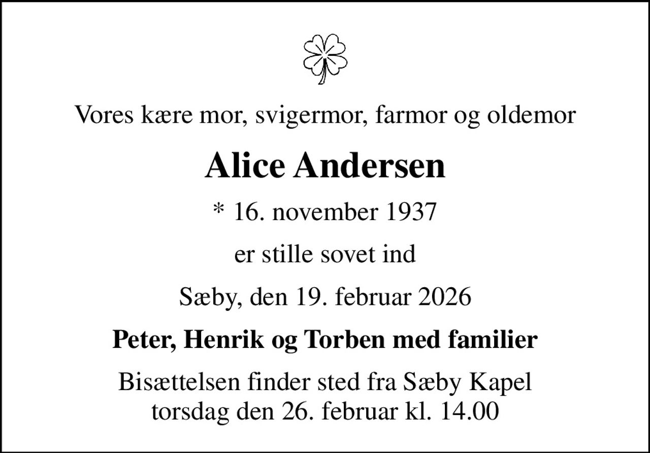 Vores kære mor, svigermor, farmor og oldemor
Alice Andersen
* 16. november 1937
er stille sovet ind
Sæby, den 19. februar 2026
Peter, Henrik og Torben med familier
Bisættelsen finder sted fra Sæby Kapel  torsdag den 26. februar kl. 14.00