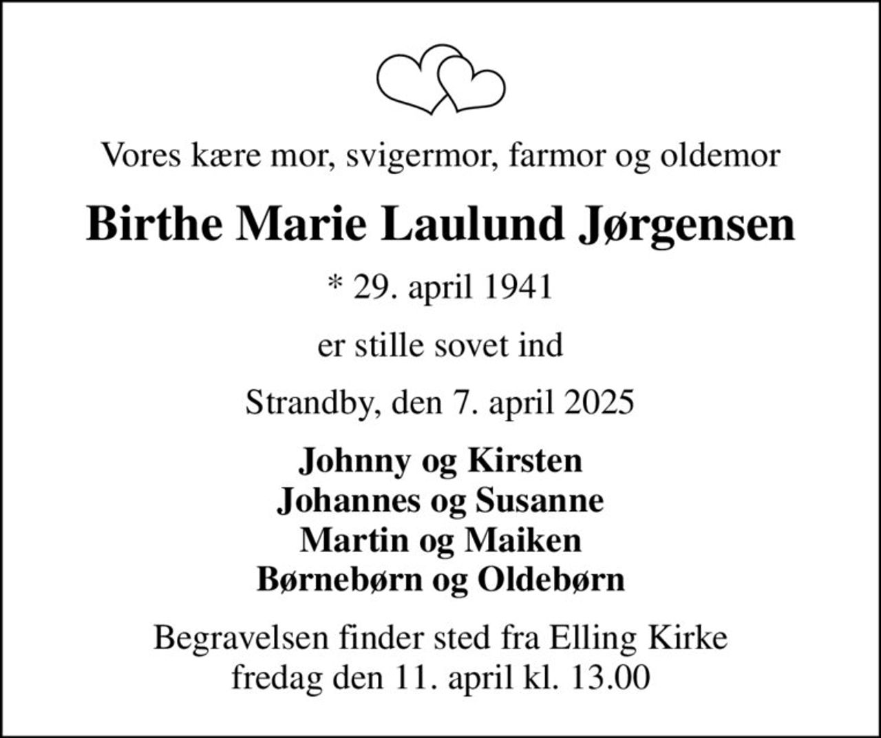 Vores kære mor, svigermor, farmor og oldemor
Birthe Marie Laulund Jørgensen
* 29. april 1941
er stille sovet ind
Strandby, den 7. april 2025
Johnny og Kirsten Johannes og Susanne Martin og Maiken Børnebørn og Oldebørn
Begravelsen finder sted fra Elling Kirke  fredag den 11. april kl. 13.00
