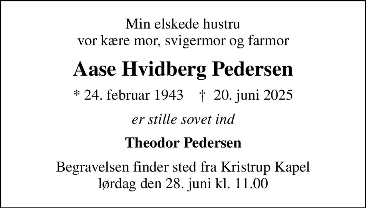 Min elskede hustru vor kære mor, svigermor og farmor
Aase Hvidberg Pedersen
* 24. februar 1943    ✝ 20. juni 2025
er stille sovet ind
Theodor Pedersen
Begravelsen finder sted fra Kristrup Kapel  lørdag den 28. juni kl. 11.00