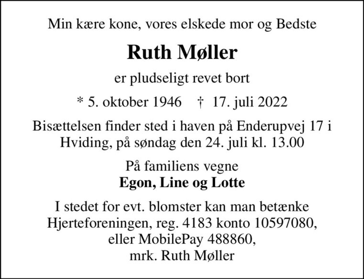 Min kære kone, vores elskede mor og Bedste
Ruth Møller
er pludseligt revet bort
* 5. oktober 1946    ✝ 17. juli 2022
Bisættelsen finder sted i haven på Enderupvej 17 i Hviding, på søndag den 24. juli kl. 13.00
På familiens vegne <b>Egon, Line og Lotte
I stedet for evt. blomster kan man betænke Hjerteforeningen, reg. 4183 konto 10597080, eller MobilePay 488860, mrk. Ruth Møller