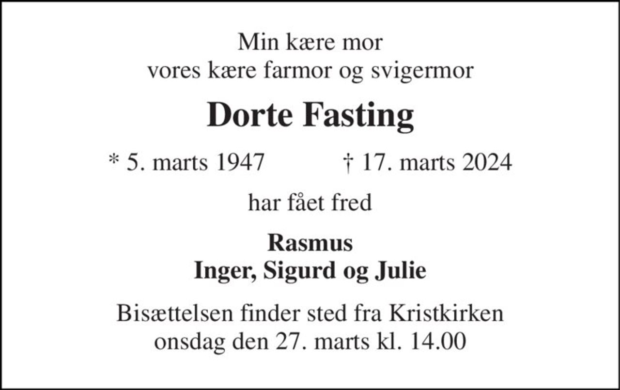 Min kære mor vores kære farmor og svigermor 
Dorte Fasting 
*​ 5. marts 1947​            ✝​ 17. marts 2024 
har fået fred 
Rasmus Inger, Sigurd og Julie 
Bisættelsen​ finder sted fra Kristkirken​ onsdag den 27. marts​ kl. 14.00